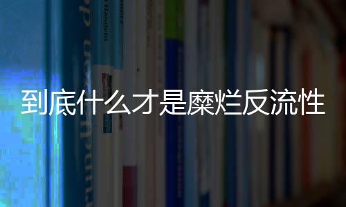 到底什么才是糜烂反流性胃炎