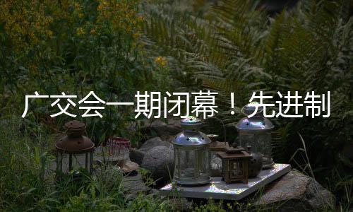 广交会一期闭幕！先进制造引全球客商关注，外贸“新三样”吸睛